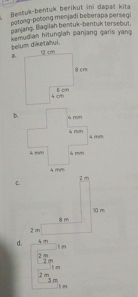 Bentuk-bentuk berikut ini dapat kita
potong-potong menjadi beberapa persegi
panjang. Bagilah bentuk-bentuk tersebut,
kemudian hitunglah panjang garis yang
belum diketahui.
a.
b.
C.
d. 4 m
1 m
2 m
2 m
1 m
2 m
3 m
1 m