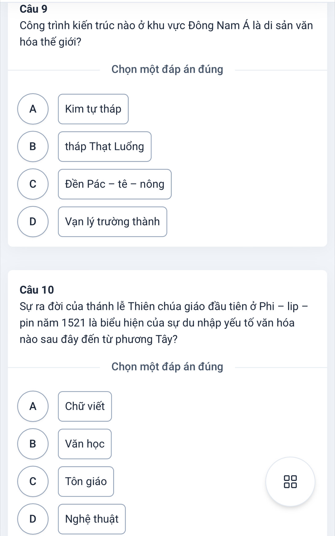 Công trình kiến trúc nào ở khu vực Đông Nam Á là di sản văn
hóa thế giới?
Chọn một đáp án đúng
A Kim tự tháp
B tháp Thạt Luổng
C Đền Pác - tê - nông
D Vạn lý trường thành
Câu 10
Sự ra đời của thánh lễ Thiên chúa giáo đầu tiên ở Phi - lip -
pin năm 1521 là biểu hiện của sự du nhập yếu tố văn hóa
nào sau đây đến từ phương Tây?
Chọn một đáp án đúng
A Chữ viết
B Văn học
C Tôn giáo
C
D Nghệ thuật