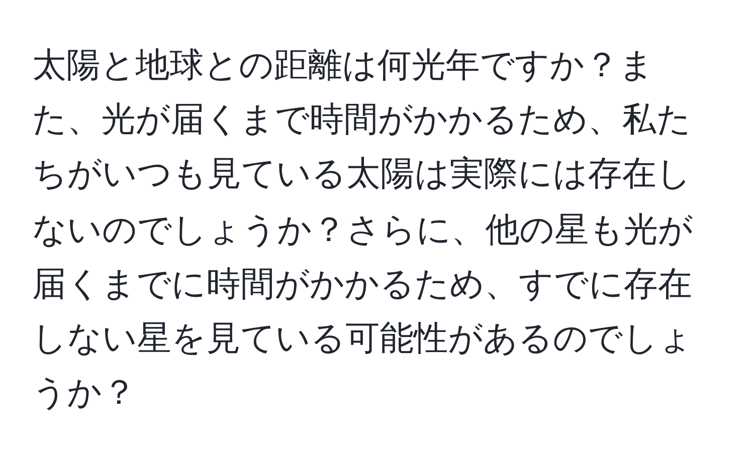 太陽と地球との距離は何光年ですか？また、光が届くまで時間がかかるため、私たちがいつも見ている太陽は実際には存在しないのでしょうか？さらに、他の星も光が届くまでに時間がかかるため、すでに存在しない星を見ている可能性があるのでしょうか？