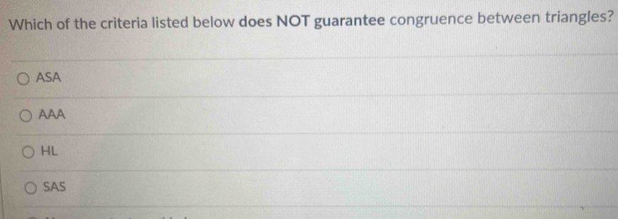 Which of the criteria listed below does NOT guarantee congruence between triangles?
ASA
AAA
HL
SAS