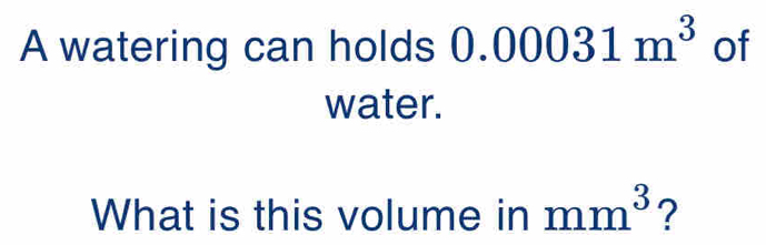 A watering can holds 0.00031m^3 of 
water. 
What is this volume in mm^3 ?