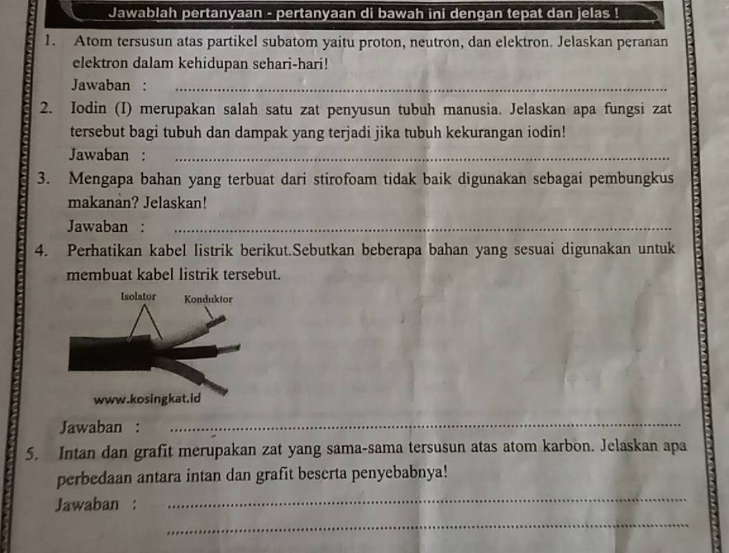 Jawablah pertanyaan - pertanyaan di bawah ini dengan tepat dan jelas ! 
1. Atom tersusun atas partikel subatom yaitu proton, neutron, dan elektron. Jelaskan peranan 
elektron dalam kehidupan sehari-hari! 
Jawaban :_ 
2. Iodin (I) merupakan salah satu zat penyusun tubuh manusia. Jelaskan apa fungsi zat 
tersebut bagi tubuh dan dampak yang terjadi jika tubuh kekurangan iodin! 
Jawaban :_ 
3. Mengapa bahan yang terbuat dari stirofoam tidak baik digunakan sebagai pembungkus 
makanan? Jelaskan! 
Jawaban :_ 
4. Perhatikan kabel listrik berikut.Sebutkan beberapa bahan yang sesuai digunakan untuk 
membuat kabel listrik tersebut. 
Jawaban : 
_ 
5. Intan dan grafit merupakan zat yang sama-sama tersusun atas atom karbon. Jelaskan apa 
_ 
perbedaan antara intan dan grafit beserta penyebabnya! 
_ 
Jawaban :