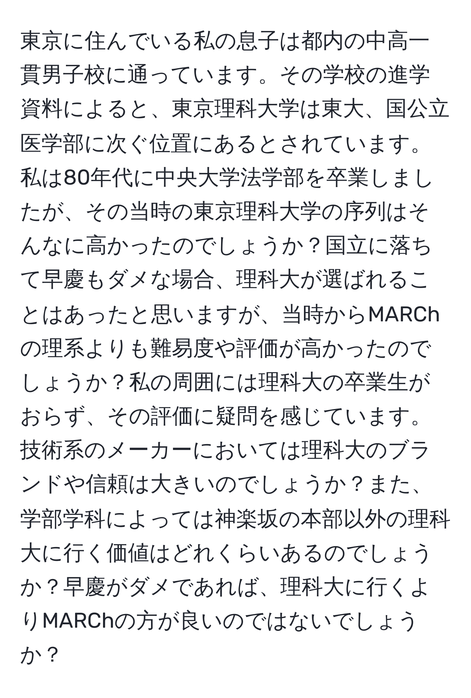 東京に住んでいる私の息子は都内の中高一貫男子校に通っています。その学校の進学資料によると、東京理科大学は東大、国公立医学部に次ぐ位置にあるとされています。私は80年代に中央大学法学部を卒業しましたが、その当時の東京理科大学の序列はそんなに高かったのでしょうか？国立に落ちて早慶もダメな場合、理科大が選ばれることはあったと思いますが、当時からMARChの理系よりも難易度や評価が高かったのでしょうか？私の周囲には理科大の卒業生がおらず、その評価に疑問を感じています。技術系のメーカーにおいては理科大のブランドや信頼は大きいのでしょうか？また、学部学科によっては神楽坂の本部以外の理科大に行く価値はどれくらいあるのでしょうか？早慶がダメであれば、理科大に行くよりMARChの方が良いのではないでしょうか？