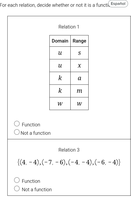 For each relation, decide whether or not it is a functi Español
Relation 1
Function
Not a function
Relation 3
 (4,-4),(-7,-6),(-4,-4),(-6,-4)
Function
Not a function