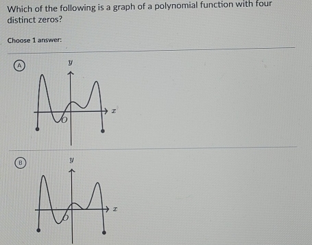 Which of the following is a graph of a polynomial function with four 
distinct zeros? 
Choose 1 answer: 
A