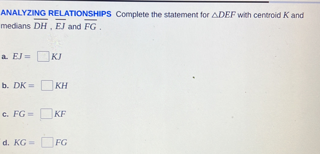 ANALYZING RELATIONSHIPS Complete the statement for △ DEF with centroid K and
medians overline DH, overline EJ and overline FG.
a. EJ=□ KJ
b. DK=□ KH
C. FG=□ KF
d. KG=□ FG