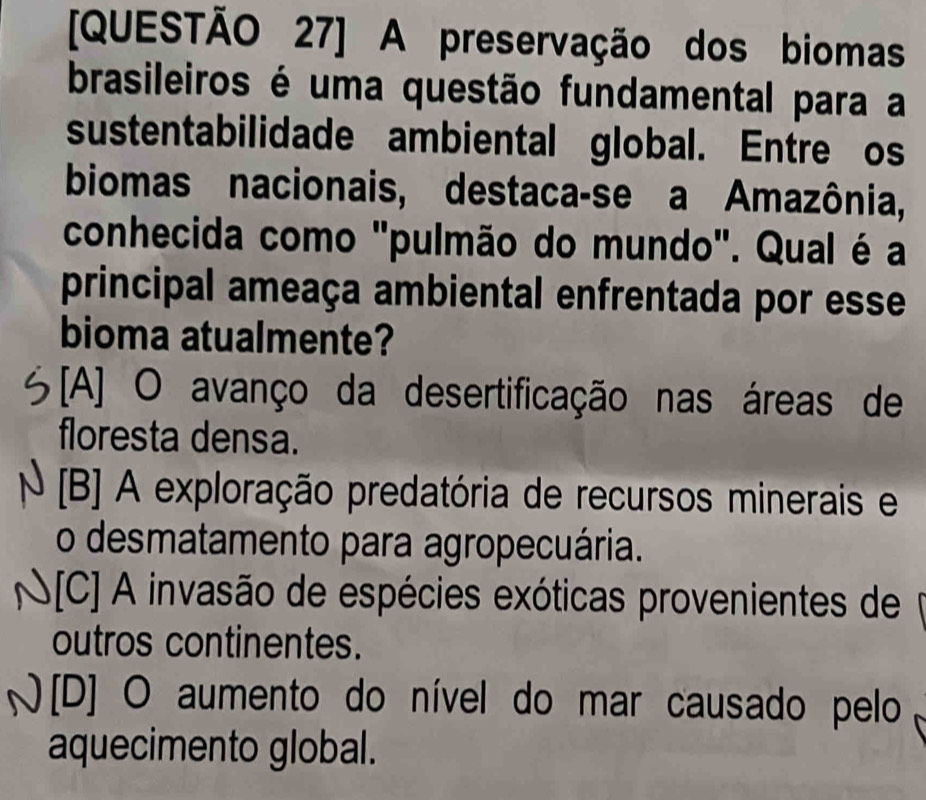 [QUESTÃO 27] A preservação dos biomas
brasileiros é uma questão fundamental para a
sustentabilidade ambiental global. Entre os
biomas nacionais, destaca-se a Amazônia,
conhecida como "pulmão do mundo". Qual é a
principal ameaça ambiental enfrentada por esse
bioma atualmente?
[A] O avanço da desertificação nas áreas de
floresta densa.
[B] A exploração predatória de recursos minerais e
o desmatamento para agropecuária.
A[C] A invasão de espécies exóticas provenientes de
outros continentes.
) [D] O aumento do nível do mar causado pelo
aquecimento global.