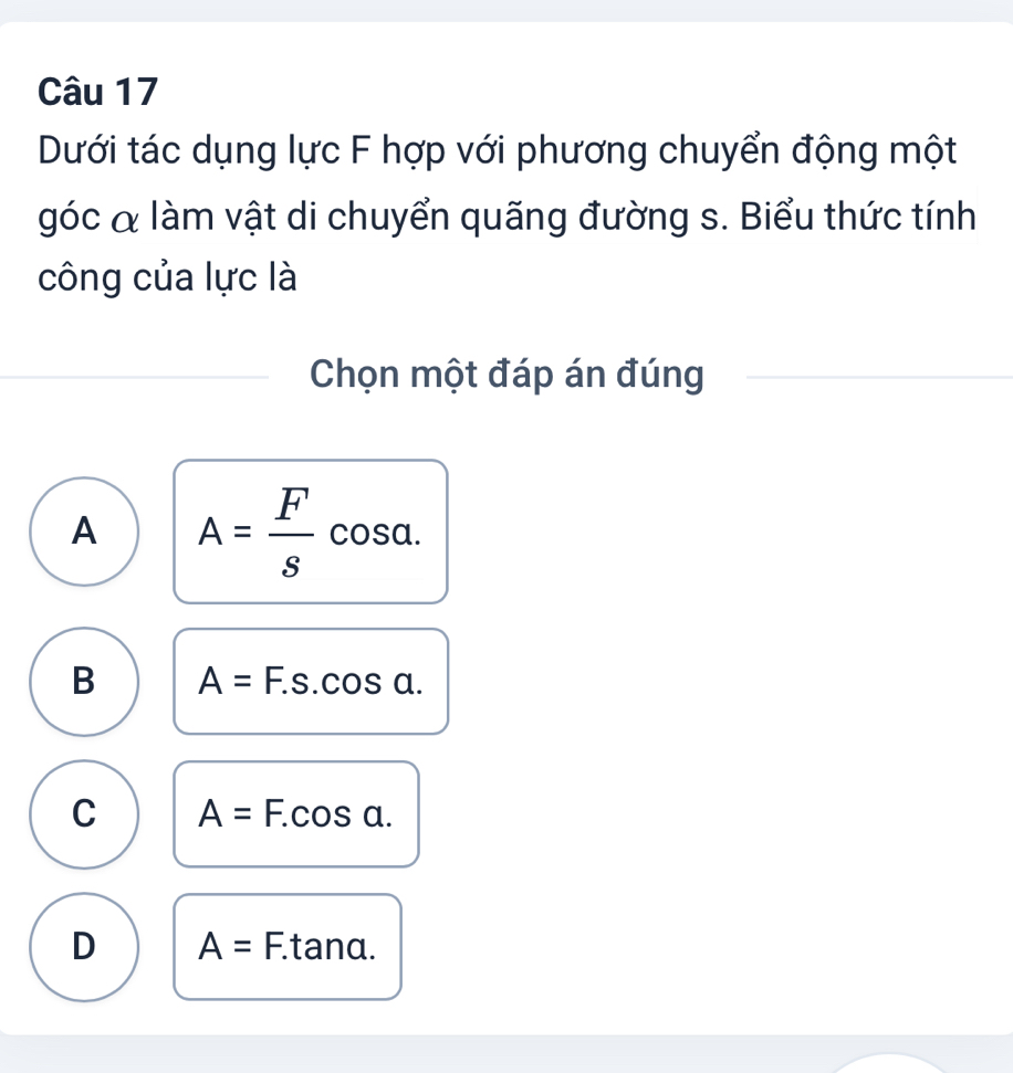 Dưới tác dụng lực F hợp với phương chuyển động một
góc & làm vật di chuyển quãng đường s. Biểu thức tính
công của lực là
Chọn một đáp án đúng
A A= F/s cos alpha.
B A=F.s.cos a.
C A=F.cos a.
D A=F. tanα.