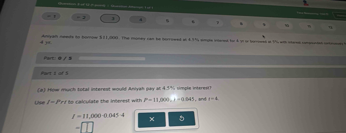 Question Attempt: 1 of 1 Tene Remmnay 1U51) 
a 1 = 2 3 4 5 6 7 8 9 10
1 1 
Aniyah needs to borrow $11,000. The money can be borrowed at 4.5% simple interest for 4 yr or borrowed at 5% with interest compounded continususly
4 yr. 
Part: 0 / 5 
Part 1 of 5 
(a) How much total interest would Aniyah pay at 4.5% simple interest? 
Use I=Prt to calculate the interest with P=11,000, r=0.045 , and t=4.
I=11,000· 0.045· 4
=