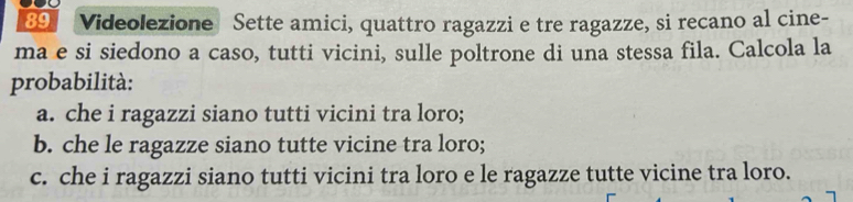 Videolezione Sette amici, quattro ragazzi e tre ragazze, si recano al cine- 
ma e si siedono a caso, tutti vicini, sulle poltrone di una stessa fila. Calcola la 
probabilità: 
a. che i ragazzi siano tutti vicini tra loro; 
b. che le ragazze siano tutte vicine tra loro; 
c. che i ragazzi siano tutti vicini tra loro e le ragazze tutte vicine tra loro.