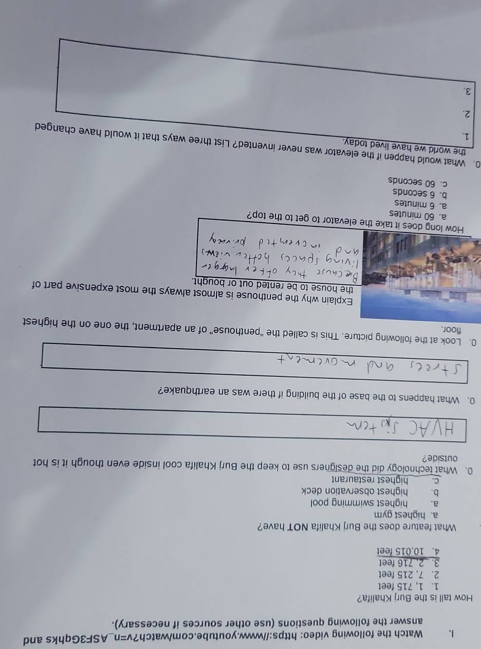 Watch the following video: https://www.youtube.com/watch?v=n_ASF3Gqhks and
answer the following questions (use other sources if necessary).
How tall is the Burj Khalifa?
1. 1, 715 feet
2. 7, 215 feet
3. 2, 716 feet
4. 10,015 feet
What feature does the Burj Khalifa NOT have?
a. highest gym
a. highest swimming pool
b. highest observation deck
c. highest restaurant
0. What technology did the designers use to keep the Burj Khalifa cool inside even though it is hot
outside?
0. What happens to the base of the building if there was an earthquake?
0. Look at the following picture. This is called the “penthouse” of an apartment, the one on the highest
floor.
Explain why the penthouse is almost always the most expensive part of
the house to be rented out or bought.
How long does it take the elevator to get to the top?
a. 60 minutes
a. 6 minutes
b. 6 seconds
c. 60 seconds
the world we have lived today.
0. What would happen if the elevator was never invented? List three ways that it would have changed
1.
2.
3.