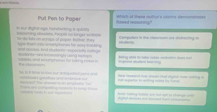 is and Aftenda .
Which of these author's claims demonstrates
Put Pen to Paper flawed reasoning?
In our digital age, handwriting is quickly
becoming obsolete. People no longer scribble Computers in the classroom are distracting to
to-do lists on scraps of paper. Rather, they students.
type them into smartphones for easy tracking
and access. And students--especially college
students—are increasingly using laptops, Being able to take notes verbatim does not
tablets, and smartphones for taking notes in Improve student learning.
the classroom.
So, is it time to kiss our antiquated pens and New research has shown that digital note-taking is
notebooks goodbye and embrace our not superior to writing notes by hand.
devices? The answer is an emphatic “no."
There are compelling reasons to keep these
reliable tools in our repertoire. Note-taking habits are not apt to change until
digital devices are banned from classrooms.