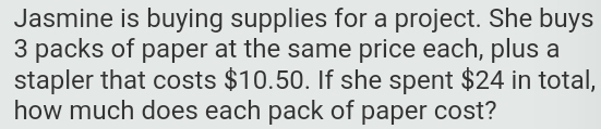 Jasmine is buying supplies for a project. She buys
3 packs of paper at the same price each, plus a 
stapler that costs $10.50. If she spent $24 in total, 
how much does each pack of paper cost?