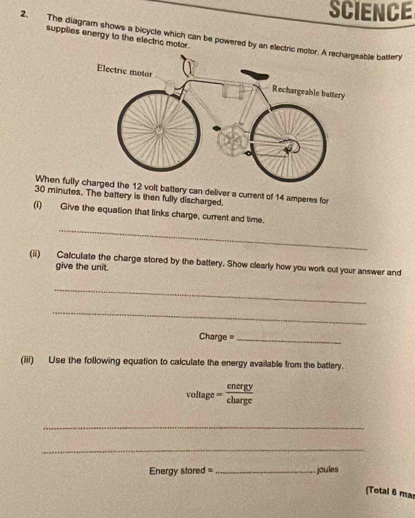 SCIENCE 
2. The diagram shows a bicycle which can be powered by an electric mable battery supplies energy to the electric motor. 
When full 12 volt battery can deliver a current of 14 amperes for
30 minutes. The battery is then fully discharged. 
_ 
(i) Give the equation that links charge, current and time. 
(ii) Calculate the charge stored by the battery. Show clearly how you work out your answer and 
give the unit. 
_ 
_
Charge = _ 
(iii) Use the following equation to calculate the energy available from the battery.
voltage= cnergy/charge 
_ 
_ 
Energy stored = _joules 
(Total 6 mar