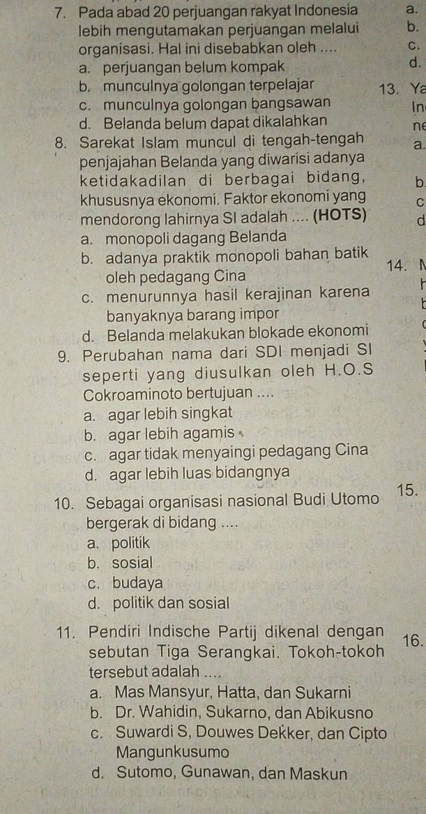 Pada abad 20 perjuangan rakyat Indonesia a.
lebih mengutamakan perjuangan melalui b.
organisasi. Hal ini disebabkan oleh .... C.
a. perjuangan belum kompak
d.
b. munculnya golongan terpelajar 13. Ya
c. munculnya golongan bangsawan
In
d. Belanda belum dapat dikalahkan
ne
8. Sarekat Islam muncul di tengah-tengah a.
penjajahan Belanda yang diwarisi adanya
ketidakadilan di berbagai bidang, b.
khususnya ekonomi. Faktor ekonomi yang C
mendorong lahirnya SI adalah .... (HOTS) d
a. monopoli dagang Belanda
b. adanya praktik monopoli bahan batik
14.
oleh pedagang Cina
c. menurunnya hasil kerajinan karena
banyaknya barang impor
d. Belanda melakukan blokade ekonomi
9. Perubahan nama dari SDI menjadi SI
seperti yang diusulkan oleh H.O.S
Cokroaminoto bertujuan ....
a. agar lebih singkat
b. agar lebih agamis
c. agar tidak menyaingi pedagang Cina
d. agar lebih luas bidangnya
10. Sebagai organisasi nasional Budi Utomo 15.
bergerak di bidang ....
a. politik
b. sosial
c. budaya
d. politik dan sosial
11. Pendiri Indische Partij dikenal dengan 16.
sebutan Tiga Serangkai. Tokoh-tokoh
tersebut adalah . .
a. Mas Mansyur, Hatta, dan Sukarni
b. Dr. Wahidin, Sukarno, dan Abikusno
c. Suwardi S, Douwes Dekker, dan Cipto
Mangunkusumo
d. Sutomo, Gunawan, dan Maskun