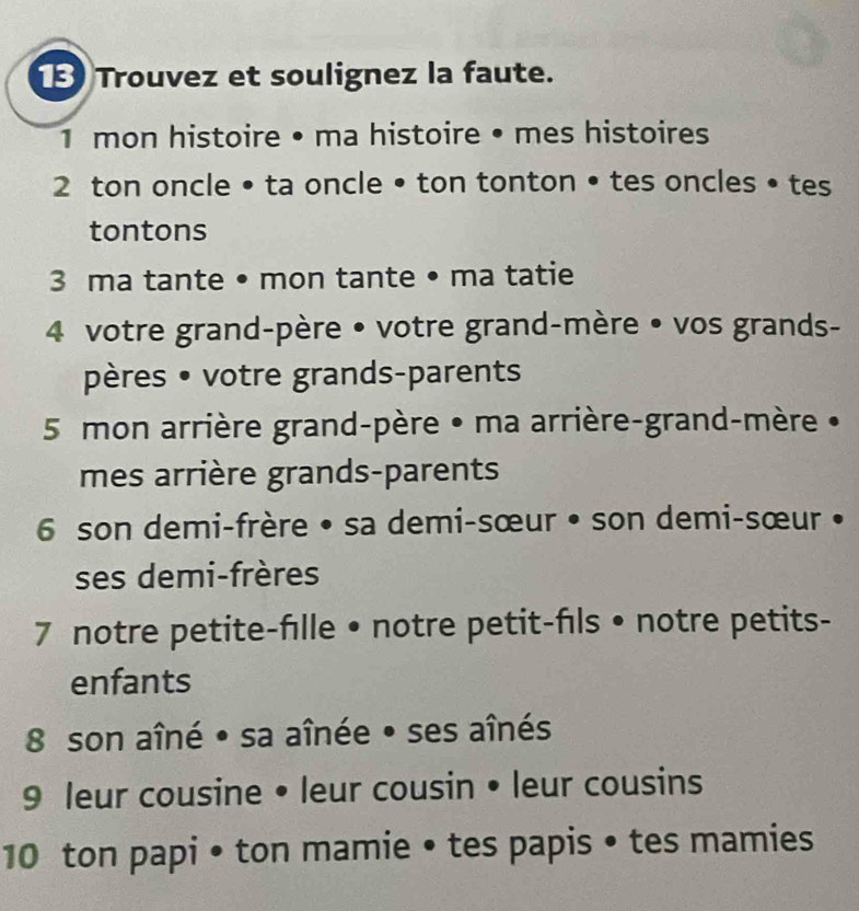 Trouvez et soulignez la faute. 
1 mon histoire • ma histoire • mes histoires 
2 ton oncle • ta oncle • ton tonton • tes oncles • tes 
tontons 
3 ma tante • mon tante • ma tatie 
4 votre grand-père • votre grand-mère • vos grands- 
pères • votre grands-parents 
5 mon arrière grand-père • ma arrière-grand-mère • 
mes arrière grands-parents 
6 son demi-frère • sa demi-sœur • son demi-sœur • 
ses demi-frères 
7 notre petite-fılle • notre petit-fls • notre petits- 
enfants 
8 son aîné • sa aînée • ses aînés 
9 leur cousine • leur cousin • leur cousins 
10 ton papi • ton mamie • tes papis • tes mamies