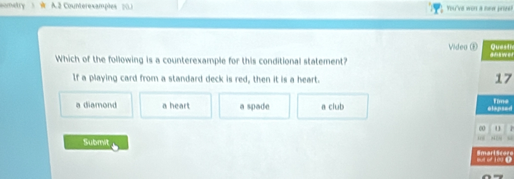 ometry A. 2 Counterexamples 20.1 You've wen a new prize!
Video E Questie
answer
Which of the following is a counterexample for this conditional statement?
If a playing card from a standard deck is red, then it is a heart.
17
a diamond a heart a spade a club Time
elapsad
00 U 2
Submit
u MIN s
Smarl Score
out of 100 0