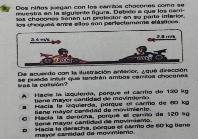 Dos niños juegan con los carritos chocones como se
muestra en la siguiente figura. Debido a que los carri-
tos chocones tienen un protector en su parte inferior,
los choques entre ellos son perfectamente elásticos.
De acuerdo con la ilustración anterior, ¿que dirección
se puede intuir que tendrán ambos carritos chocones
tras la colisión?
A Hacía la izquierda, porque el carrito de 120 kg
tiene mayor cantidad de movimiento.
Hacía la izquierda, porque el carrito de 60 kg
tiene mayor cantidad de movimiento.
C Hacía la derecha, porque el carrito de 120 kg
tiene mayor cantidad de movimiento.
p Hacia la derecha, porque el carrito de 60 kg tiene
mayor cantidad de movimiento.