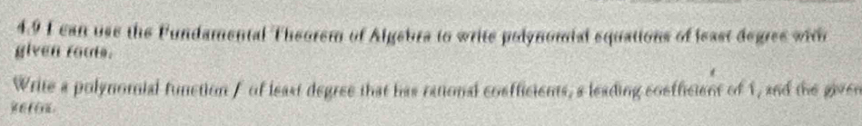 4.9 I can use the Fundamental Theorem of Algebra to write polynomial equations of least degres with 
given roots. 
Write a polynomial function f of least degree that has rational cosfficients, a leading coefficient of 1, and the given 
sefo