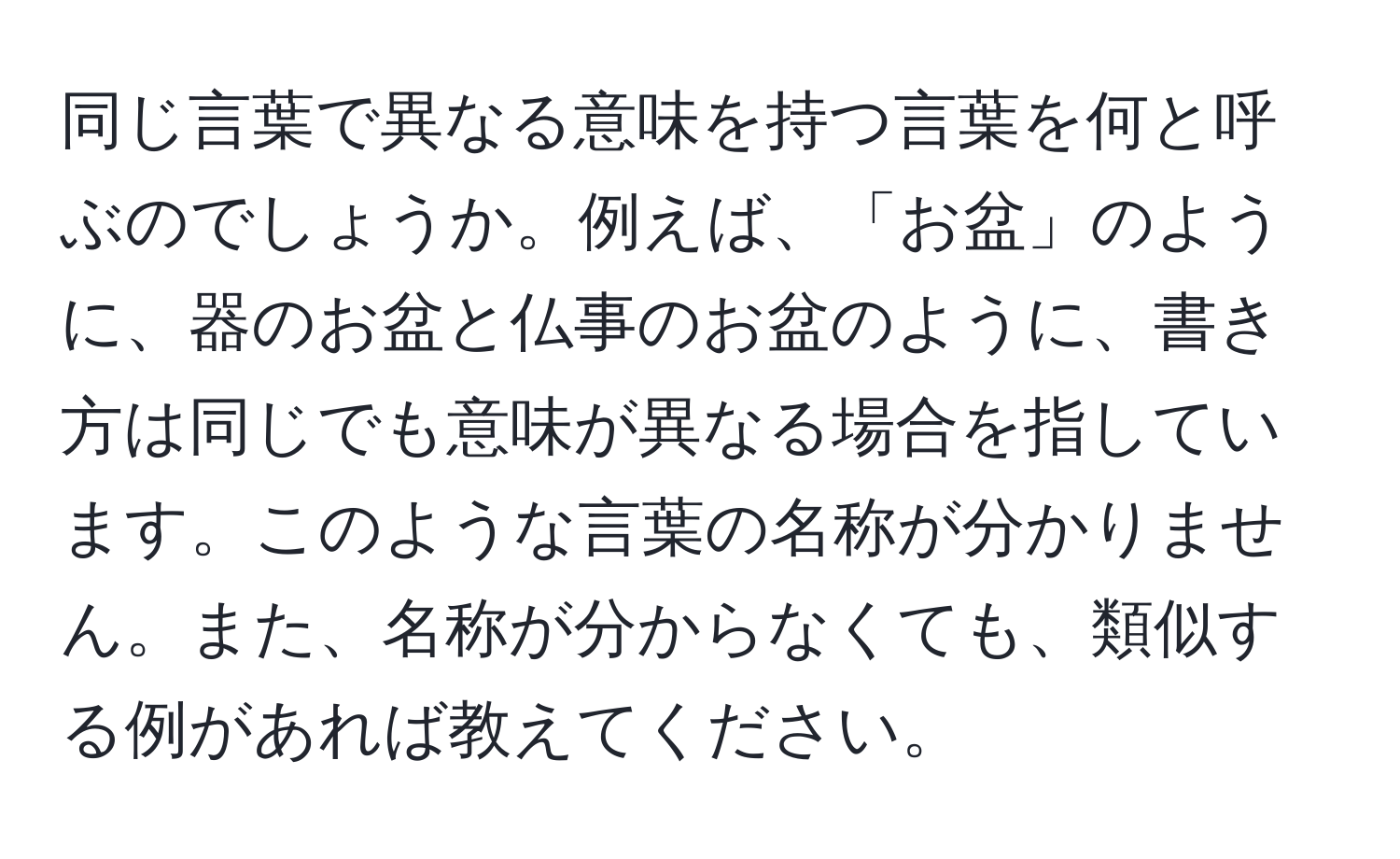 同じ言葉で異なる意味を持つ言葉を何と呼ぶのでしょうか。例えば、「お盆」のように、器のお盆と仏事のお盆のように、書き方は同じでも意味が異なる場合を指しています。このような言葉の名称が分かりません。また、名称が分からなくても、類似する例があれば教えてください。