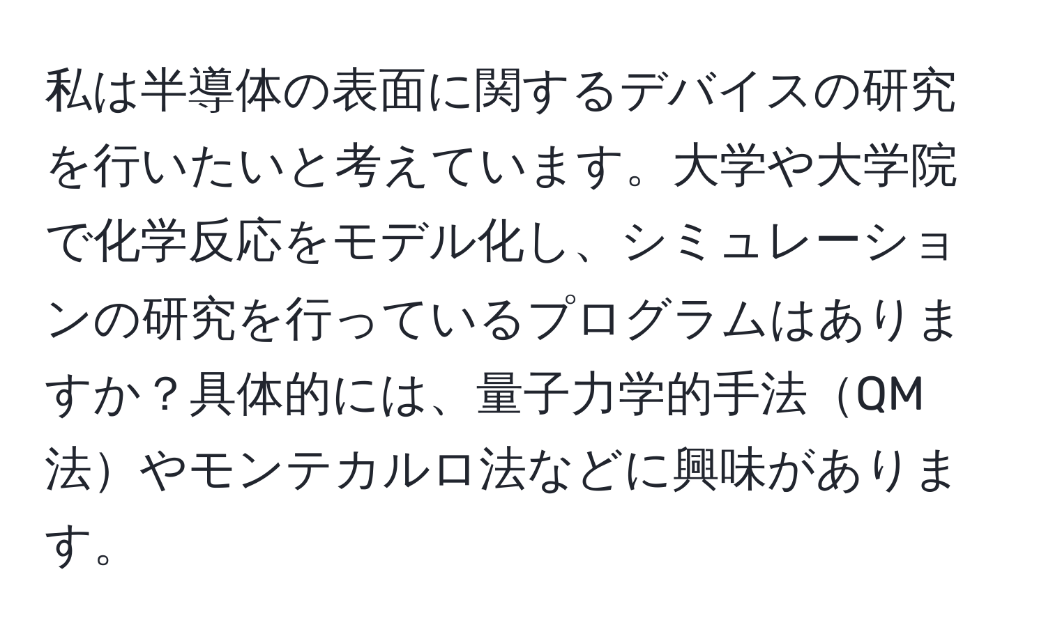 私は半導体の表面に関するデバイスの研究を行いたいと考えています。大学や大学院で化学反応をモデル化し、シミュレーションの研究を行っているプログラムはありますか？具体的には、量子力学的手法QM法やモンテカルロ法などに興味があります。