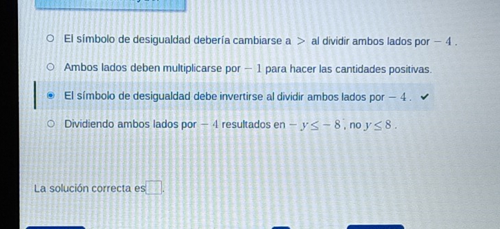 El símbolo de desigualdad debería cambiarse a al dividir ambos lados por - 4.
Ambos lados deben multiplicarse por - 1 para hacer las cantidades positivas.
El símbolo de desigualdad debe invertirse al dividir ambos lados por − 4.
Dividiendo ambos lados por - 4 resultados en -y≤ -8 , no y≤ 8. 
La solución correcta es □.