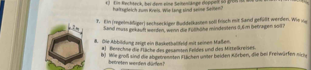 Ein Rechteck, bei dem eine Seitenlänge doppelt so groß ist wie die 
Henin 
haltsgleich zum Kreis. Wie lang sind seine Seiten? 
7. Ein (regelmäßiger) sechseckiger Buddelkasten soll frisch mit Sand gefüllt werden. Wie vie 
Sand muss gekauft werden, wenn die Füllhöhe mindestens 0,6 m betragen soll? 
8. Die Abbildung zeigt ein Basketballfeld mit seinen Maßen. 
a) Berechne die Fläche des gesamten Feldes und des Mittelkreises. 
b) Wie groß sind die abgetrennten Flächen unter beiden Körben, die bei Freiwürfen nicht 
betreten werden dürfen?