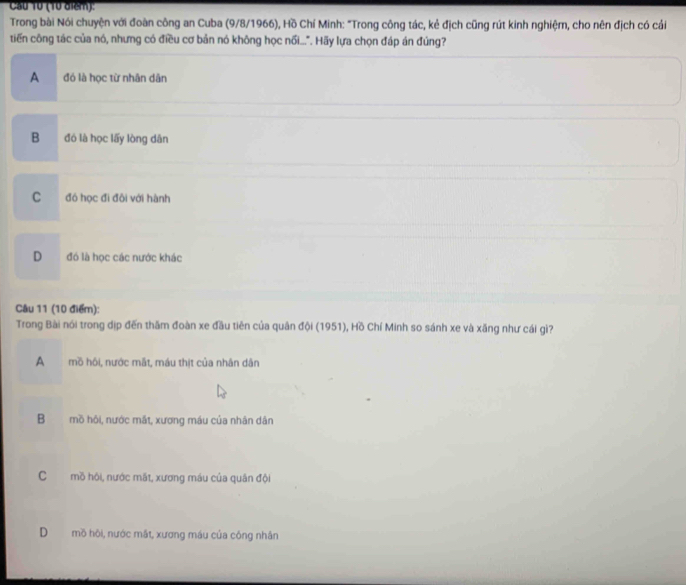 Cầu 10 (10 điểm):
Trong bài Nói chuyện với đoàn công an Cuba (9/8/1966), Hồ Chí Minh: "Trong công tác, kẻ địch cũng rút kinh nghiệm, cho nên địch có cải
tiến công tác của nó, nhưng có điều cơ bản nó không học nối...". Hãy lựa chọn đáp án đúng?
A đó là học từ nhân dân
B đó là học lấy lòng dân
C đó học đi đôi với hành
D đó là học các nước khác
Câu 11 (10 điểm):
Trong Bài nói trong dịp đến thăm đoàn xe đầu tiên của quân đội (1951), Hồ Chí Minh so sánh xe và xăng như cái gì?
A mồ hồi, nước mắt, máu thịt của nhân dân
B mồ hôi, nước mắt, xương máu của nhân dân
C mồ hội, nước mất, xương máu của quân đội
D mồ hội, nước mắt, xương máu của công nhân
