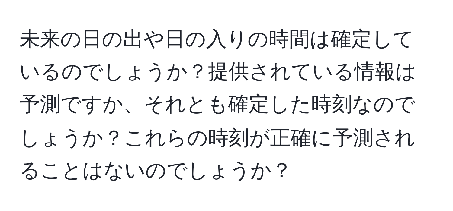 未来の日の出や日の入りの時間は確定しているのでしょうか？提供されている情報は予測ですか、それとも確定した時刻なのでしょうか？これらの時刻が正確に予測されることはないのでしょうか？