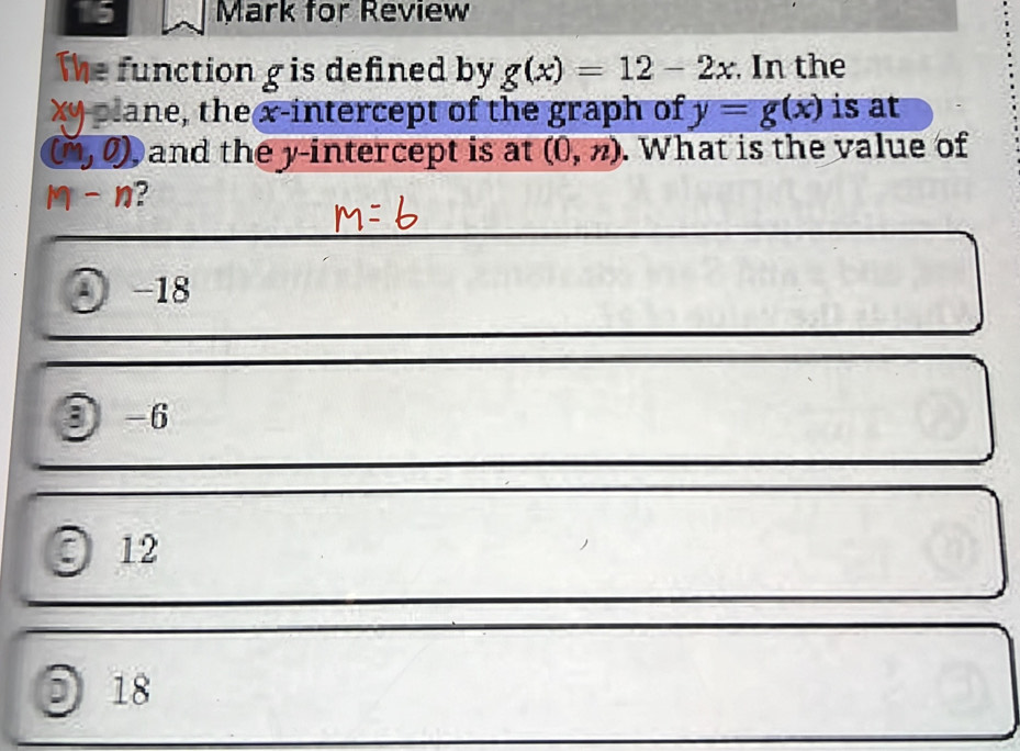 for Review
The function g is defined by g(x)=12-2x In the
xy plane, the x-intercept of the graph of y=g(x) is at
(m,0) Dand the y-intercept is at (0,n). What is the value of
m-n ?
⊙ -18
③ -6
12
0 18