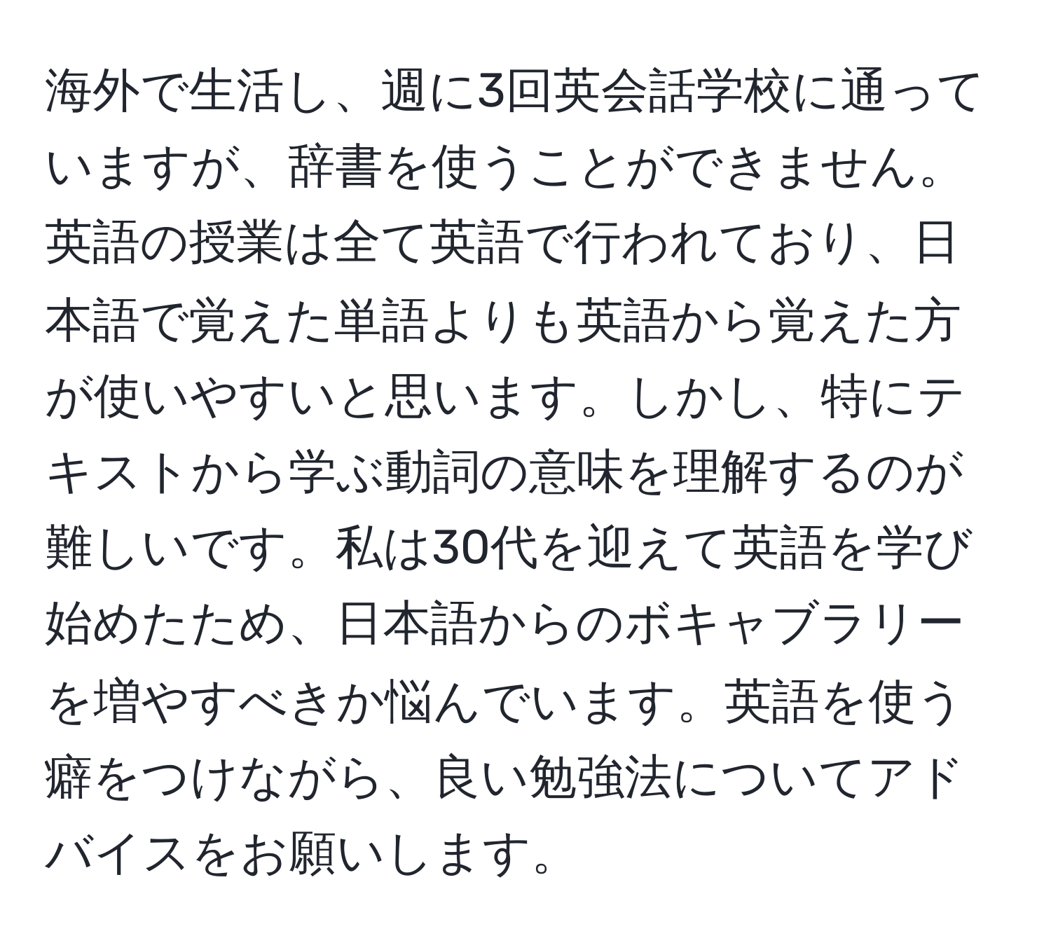 海外で生活し、週に3回英会話学校に通っていますが、辞書を使うことができません。英語の授業は全て英語で行われており、日本語で覚えた単語よりも英語から覚えた方が使いやすいと思います。しかし、特にテキストから学ぶ動詞の意味を理解するのが難しいです。私は30代を迎えて英語を学び始めたため、日本語からのボキャブラリーを増やすべきか悩んでいます。英語を使う癖をつけながら、良い勉強法についてアドバイスをお願いします。