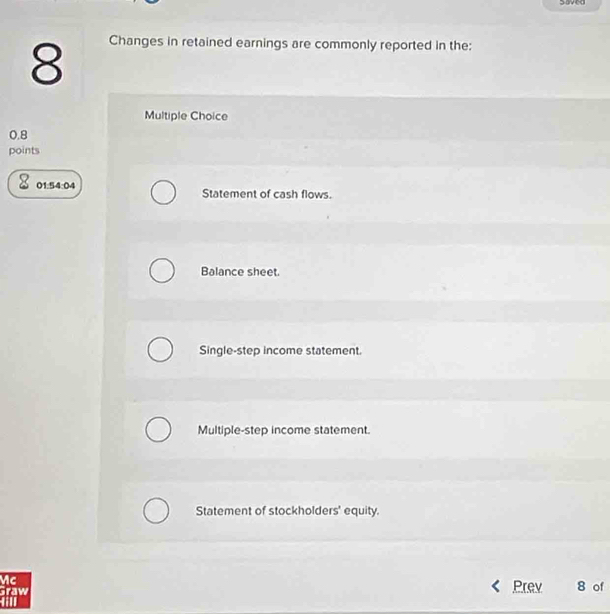 saved
8
Changes in retained earnings are commonly reported in the:
Multiple Choice
0.8
points
01.5 4:04 Statement of cash flows.
Balance sheet.
Single-step income statement.
Multiple-step income statement.
Statement of stockholders' equity.
Mc
Prev
Graw 8 of