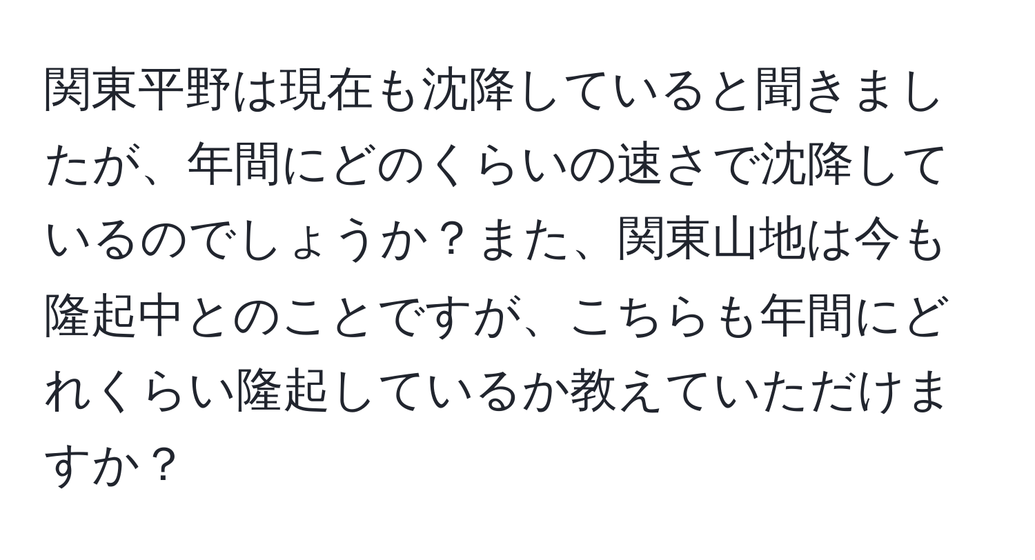 関東平野は現在も沈降していると聞きましたが、年間にどのくらいの速さで沈降しているのでしょうか？また、関東山地は今も隆起中とのことですが、こちらも年間にどれくらい隆起しているか教えていただけますか？