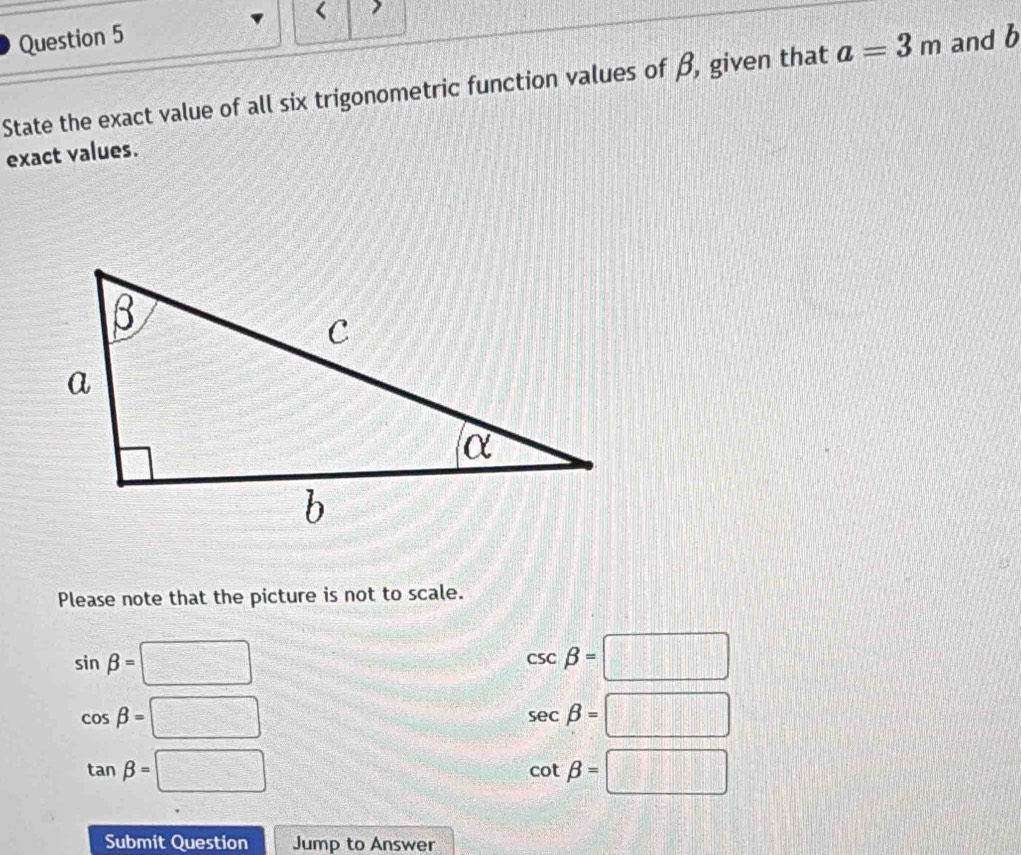 State the exact value of all six trigonometric function values of β, given that a=3m and b
exact values.
Please note that the picture is not to scale.
sin beta =□
csc beta =□
cos beta =□
sec beta =□
tan beta =□
cot beta =□
Submit Question Jump to Answer