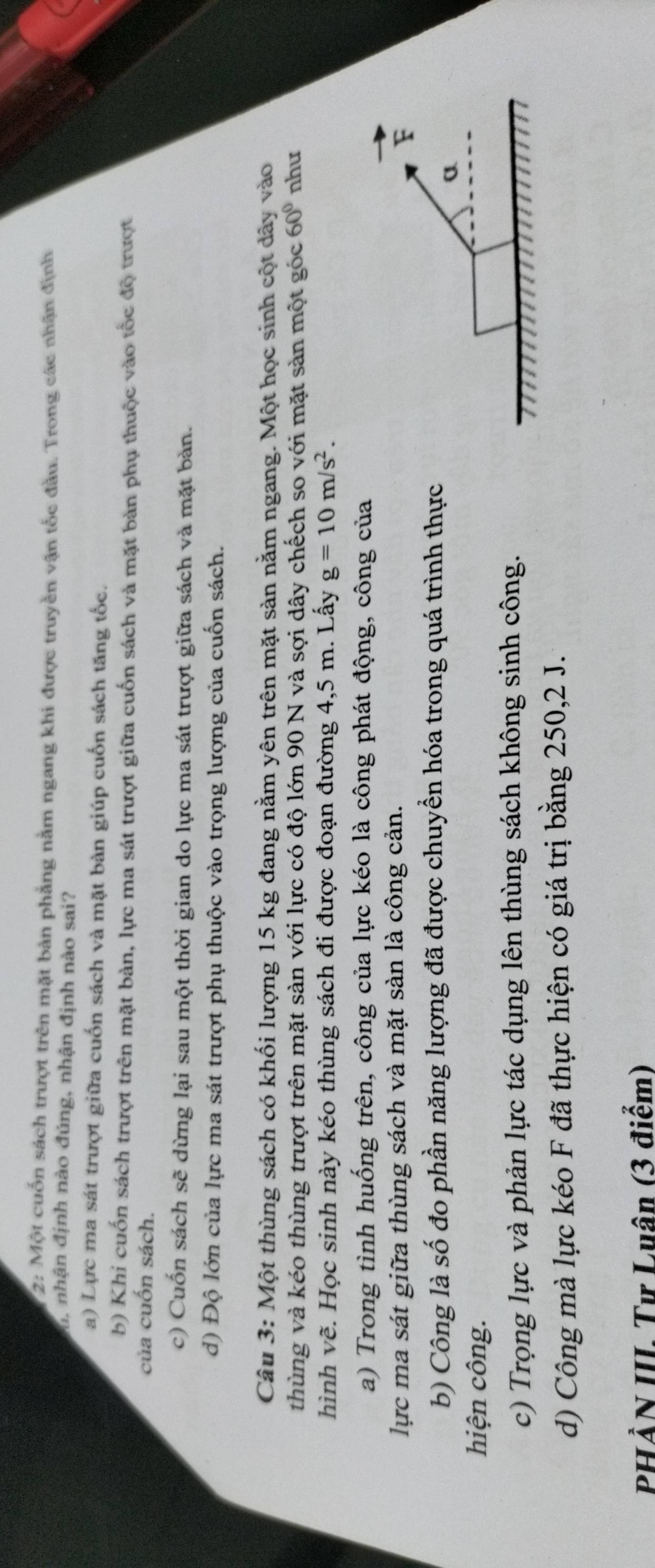 2: Một cuốn sách trượt trên mặt bản phẳng nằm ngang khi được truyền vận tốc đầu. Trong các nhận định
h nhận định nào đúng, nhận định nào sai?
a) Lực ma sát trượt giữa cuốn sách và mặt bàn giúp cuốn sách tăng tốc.
b) Khi cuốn sách trượt trên mặt bản, lực ma sát trượt giữa cuốn sách và mặt bản phụ thuộc vào tốc độ trượt
của cuốn sách.
c) Cuốn sách sẽ dừng lại sau một thời gian do lực ma sát trượt giữa sách và mặt bản.
d) Độ lớn của lực ma sát trượt phụ thuộc vào trọng lượng của cuốn sách.
Câu 3: Một thùng sách có khối lượng 15 kg đang nằm yên trên mặt sản nằm ngang. Một học sinh cột dây vào
thùng và kéo thùng trượt trên mặt sàn với lực có độ lớn 90 N và sợi dây chếch so với mặt sản một góc 60° như
hình vẽ. Học sinh này kéo thùng sách đi được đoạn đường 4,5 m. Lấy g=10m/s^2. 
a) Trong tình huống trên, công của lực kéo là công phát động, công của
lực ma sát giữa thùng sách và mặt sàn là công cản.
F
b) Công là số đo phần năng lượng đã được chuyển hóa trong quá trình thực
a
hiện công.
c) Trọng lực và phản lực tác dụng lên thùng sách không sinh công.
d) Công mà lực kéo F đã thực hiện có giá trị bằng 250, 2 J.
PHẢN III. Tư Luân (3 điểm)
