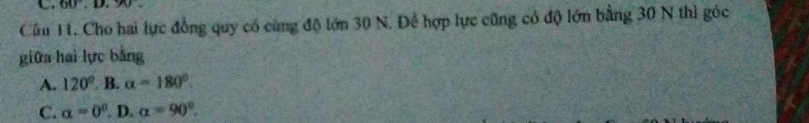 60, D, 90
Câu H. Cho hai lực đồng quy có cùng độ lớn 30 N. Để hợp lực cũng có độ lớn bằng 30 N thì góc
giữa hai lực bằng
A. 120° B. alpha =180°.
C. alpha =0° D. alpha =90°.