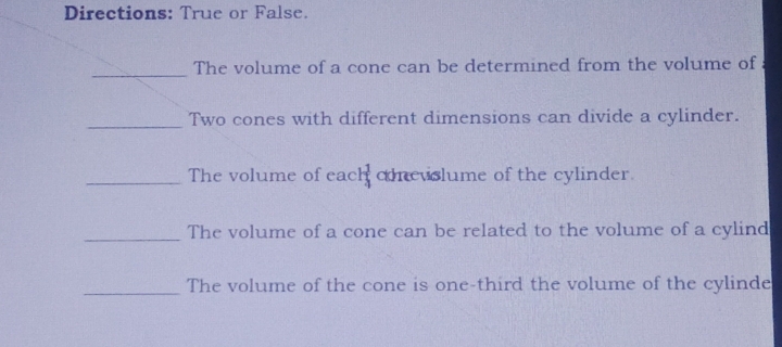 Directions: True or False. 
_The volume of a cone can be determined from the volume of 
_Two cones with different dimensions can divide a cylinder. 
_The volume of each conevslume of the cylinder. 
_The volume of a cone can be related to the volume of a cylind 
_The volume of the cone is one-third the volume of the cylinde