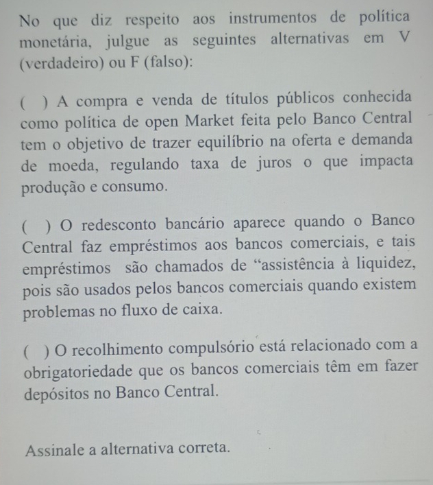 No que diz respeito aos instrumentos de política
monetária, julgue as seguintes alternativas em V
(verdadeiro) ou F (falso):
( ) A compra e venda de títulos públicos conhecida
como política de open Market feita pelo Banco Central
tem o objetivo de trazer equilíbrio na oferta e demanda
de moeda, regulando taxa de juros o que impacta
produção e consumo.
 ) O redesconto bancário aparece quando o Banco
Central faz empréstimos aos bancos comerciais, e tais
empréstimos são chamados de “assistência à liquidez,
pois são usados pelos bancos comerciais quando existem
problemas no fluxo de caixa.
 ) O recolhimento compulsório está relacionado com a
obrigatoriedade que os bancos comerciais têm em fazer
depósitos no Banco Central.
Assinale a alternativa correta.