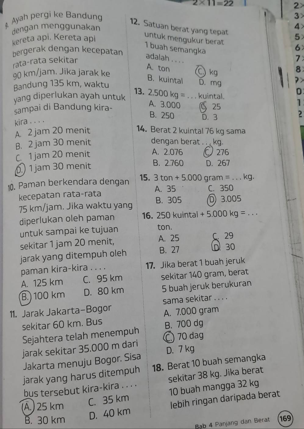 2* 11=22
2×
Ayah pergi ke Bandung
3
4>
12. Satuan berat yang tepat
dengan menggunakan
kereta api. Kereta api 5
untuk mengukur berat
1 buah semangka
bergerak dengan kecepatan
6
rata-rata sekitar
adalah . . .
7
A. ton C) kg
90 km/jam. Jika jarak ke 8
? >
B. kuintal D. mg D
Bandung 135 km, waktu 13.
yang diperlukan ayah untuk 2.500kg= _kuintal.
A. 3.000
sampai di Bandung kira- 25
1
B. 250 D. 3
2
kira . . . .
A. 2 jam 20 menit 14. Berat 2 kuintal 76 kg sama
B. 2 jam 30 menit dengan berat . .  kg.
C. 1 jam 20 menit
A. 2.076 Ö 276. 1 jam 30 menit
B. 2.760 D. 267
10. Paman berkendara dengan 15. 3tan +5.000 gram= _ kg.
A. 35 C. 350
kecepatan rata-rata
75 km/jam. Jika waktu yang B. 305 3.005
diperlukan oleh paman 16. 250 kuintal +5.000kg= _
untuk sampai ke tujuan
ton.
A. 25
sekitar 1 jam 20 menit, C. 29
B. 27 D30
jarak yang ditempuh oleh
paman kira-kira . . . . 17. Jika berat 1 buah jeruk
A. 125 km C. 95 km sekitar 140 gram, berat
B.) 100 km D. 80 km 5 buah jeruk berukuran
sama sekitar . . . .
11. Jarak Jakarta-Bogor
A. 7.000 gram
sekitar 60 km. Bus
B. 700 dg
Sejahtera telah menempuh
C 70 dag
jarak sekitar 35.000 m dari
D. 7 kg
Jakarta menuju Bogor. Sisa
jarak yang harus ditempuh 18. Berat 10 buah semangka
bus tersebut kira-kira . . . . sekitar 38 kg. Jika berat
(Ä.) 25 km
C. 35 km 10 buah mangga 32 kg
D. 40 km lebih ringan daripada berat
B. 30 km 169
Bab 4 Panjang dan Berat