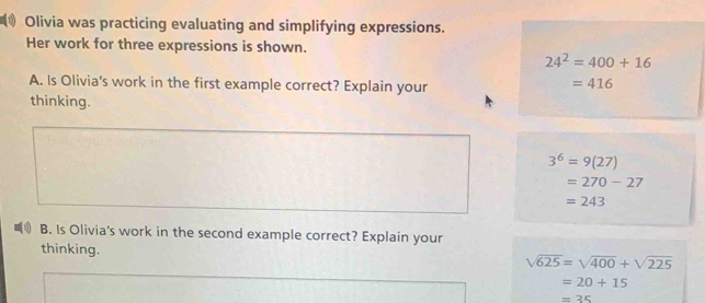 Olivia was practicing evaluating and simplifying expressions.
Her work for three expressions is shown.
24^2=400+16
A. Is Olivia's work in the first example correct? Explain your
=416
thinking.
3^6=9(27)
=270-27
=243
B. Is Olivia's work in the second example correct? Explain your
thinking. sqrt(625)=sqrt(400)+sqrt(225)
=20+15
=35