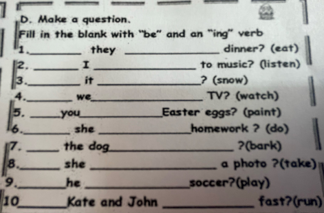 Make a question. 
Fill in the blank with “be” and an “ing” verb 
1._ they _dinner? (eat) 
I 
2. __to music? (listen) 
3._ _? (snow) 
it 
4._ _TV? (watch) 
we 
5. _you_ Easter eggs? (paint) 
6._ she _homework ? (do) 
7. _the dog _?(bark) 
8._ she _a photo ?(take) 
9._ _soccer?(play) 
he 
10_ Kate and John _fast?(run)