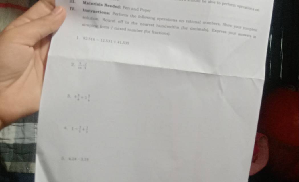 isuld be able to perform operations on 
Il. Materials Needed: Pen and Paper 
IV. Instractions: Perform the following operations on rational numbers. Show your complese 
solution. Round off to the nearest hundredths (for decimals). Express your answers in 
simplest form / mixed number (for fractions). 
1 92.516-12.531+41.535
2.  5/16 - 2/3 
3. 4 1/a +1 1/b 
4 1- 4/5 + 3/5 
5. 4.28-3.34