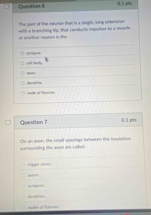 0,1 pts
The part of the neuron that is a single, long extension
with a branching tip, that conducts impulses to a muscle
or another neuron is the
synapse,
cell body.
axon.
dendrite.
node of Ranvier.
Question 7 0.1 pts
On an axon, the small spacings between the insulation
surrounding the axon are called
trigger zones.
axons.
synapses.
dendrites.
nodes of Ranvier.