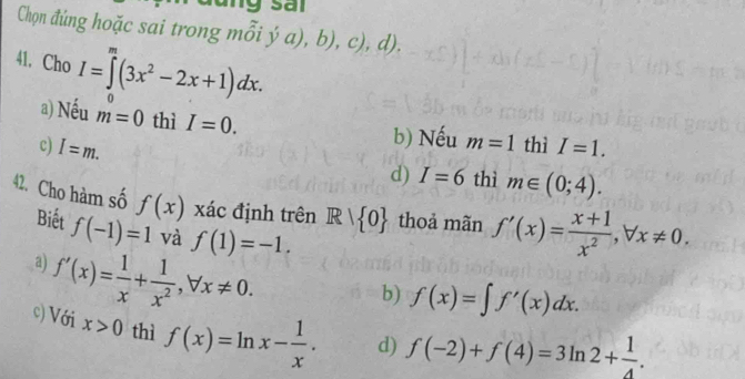 Chọn đúng hoặc sai trong m _ _ _ _ _  a ),b),c),d) .
y
41. Cho I=∈tlimits^m(3x^2-2x+1)dx. 0
a) Nếu m=0 thì I=0.
b) Nếu m=1 thì
c) I=m. I=1.
d) I=6 thì m∈ (0;4). 
42. Cho hàm số f(x) xác định trên R| 0 thoả mãn f'(x)= (x+1)/x^2 , forall x!= 0. 
Biết f(-1)=1 và f(1)=-1.
a) f'(x)= 1/x + 1/x^2 , forall x!= 0.
b) f(x)=∈t f'(x)dx.
c) Với x>0 thì f(x)=ln x- 1/x . d) f(-2)+f(4)=3ln 2+ 1/4 .