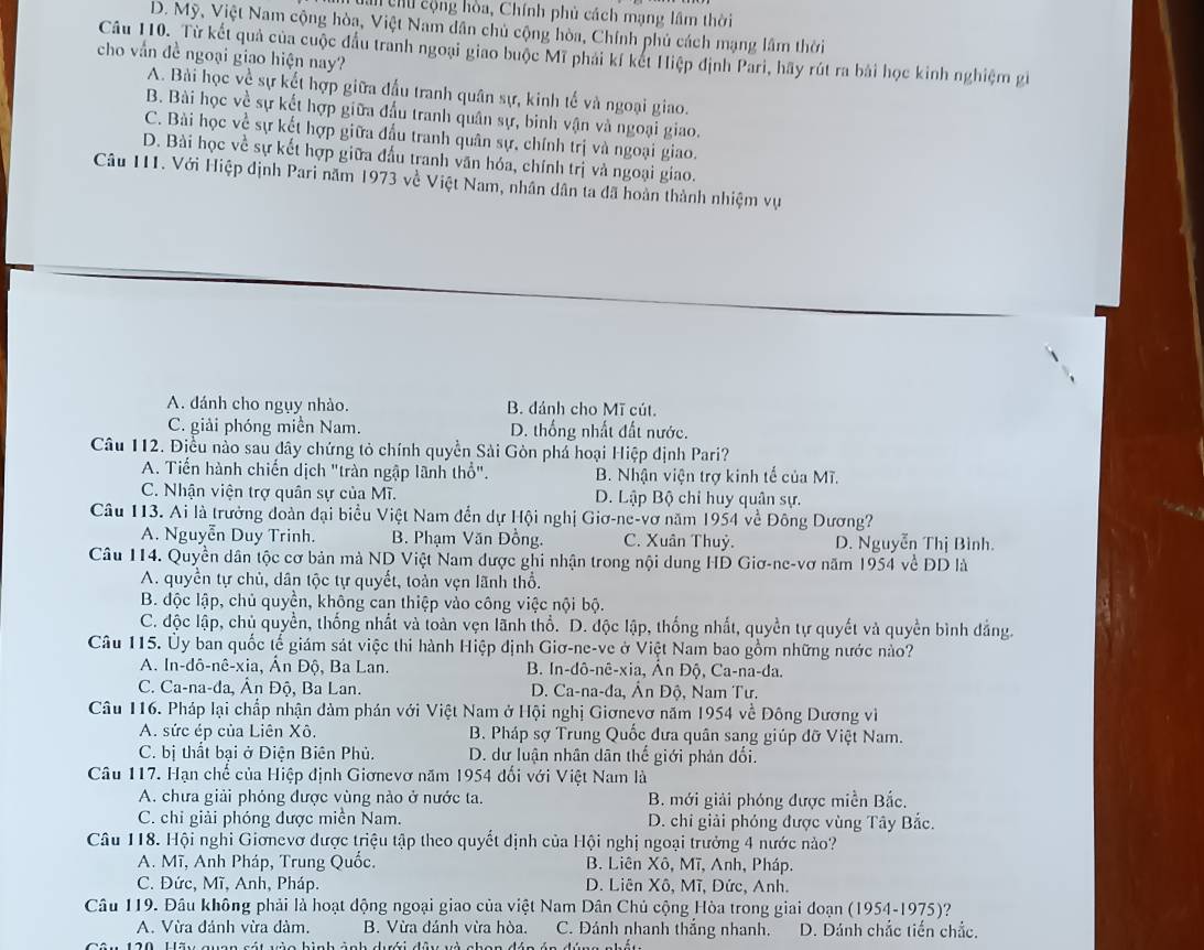h Chú cộng hòa, Chính phủ cách mạng lầm thời
D. Mỹ, Việt Nam cộng hòa, Việt Nam dân chủ cộng hòa, Chính phủ cách mạng lâm thời
Câu 110. Từ kết quả của cuộc đầu tranh ngoại giao buộc Mĩ phải kí kết Hiệp định Pari, hãy rút ra bài học kinh nghiệm gi
cho vấn đề ngoại giao hiện nay?
A. Bài học về sự kết hợp giữa đầu tranh quân sự, kinh tế và ngoại giao.
B. Bài học về sự kết hợp giữa đầu tranh quân sự, binh vận và ngoại giao.
C. Bài học về sự kết hợp giữa đầu tranh quân sự, chính trị và ngoại giao.
D. Bài học về sự kết hợp giữa đấu tranh văn hóa, chính trị và ngoại giao.
Câu 111. Với Hiệp định Pari năm 1973 về Việt Nam, nhân dân ta đã hoàn thành nhiệm vụ
A. đánh cho ngụy nhào. B. đánh cho Mĩ cút.
C. giải phóng miền Nam. D. thống nhất đất nước.
Câu 112. Điều nào sau dây chứng tỏ chính quyền Sải Gòn phá hoại Hiệp định Pari?
A. Tiến hành chiến dịch "tràn ngập lãnh thổ". B. Nhận viện trợ kinh tế của Mĩ.
C. Nhận viện trợ quân sự của Mĩ. D. Lập Bộ chi huy quân sự.
Câu 113. Ai là trưởng đoàn đại biểu Việt Nam đến dự Hội nghị Giơ-ne-vơ năm 1954 về Đông Dương?
A. Nguyễn Duy Trinh. B. Phạm Văn Đồng. C. Xuân Thuỷ. D. Nguyễn Thị Bình.
Câu 114. Quyền dân tộc cơ bản mà ND Việt Nam được ghi nhận trong nội dung HD Giơ-ne-vơ năm 1954 về ĐD là
A. quyền tự chủ, dân tộc tự quyết, toàn vẹn lãnh thổ.
B. độc lập, chủ quyền, không can thiệp vào công việc nội bộ.
C. độc lập, chủ quyền, thống nhất và toàn vẹn lãnh thổ. D. độc lập, thống nhất, quyền tự quyết và quyền bình đẳng.
Câu 115. Ủy ban quốc tế giám sát việc thi hành Hiệp định Giơ-ne-ve ở Việt Nam bao gồm những nước nào?
A. In-dô-nê-xia, Ấn Độ, Ba Lan. B. In-dô-nê-xia, Ân Độ, Ca-na-da.
C. Ca-na-da, Ân Độ, Ba Lan.  D. Ca-na-đa, Ân Độ, Nam Tư.
Câu 116. Pháp lại chấp nhận đàm phán với Việt Nam ở Hội nghị Giơnevơ năm 1954 về Đông Dương vì
A. sức ép của Liên Xô. B. Pháp sợ Trung Quốc đưa quân sang giúp đỡ Việt Nam.
C. bị thất bại ở Điện Biên Phủ.  D. dư luận nhân dân thế giới phản đối.
Câu 117. Hạn chế của Hiệp định Giơnevơ năm 1954 đối với Việt Nam là
A. chưa giải phóng được vùng nào ở nước ta. B. mới giải phóng được miền Bắc.
C. chi giải phóng được miền Nam. D. chi giải phóng được vùng Tây Bắc.
Câu 118. Hội nghi Giơnevơ được triệu tập theo quyết định của Hội nghị ngoại trưởng 4 nước nào?
A. Mĩ, Anh Pháp, Trung Quốc. B. Liên Xô, Mĩ, Anh, Pháp.
C. Đức, Mĩ, Anh, Pháp. D. Liên Xô, Mĩ, Dức, Anh.
Câu 119. Đâu không phải là hoạt động ngoại giao của việt Nam Dân Chủ cộng Hòa trong giai doạn (1954-1975)?
A. Vừa đánh vừa đảm. B. Vừa đánh vừa hòa. C. Đánh nhanh thắng nhanh. D. Dánh chắc tiến chắc.