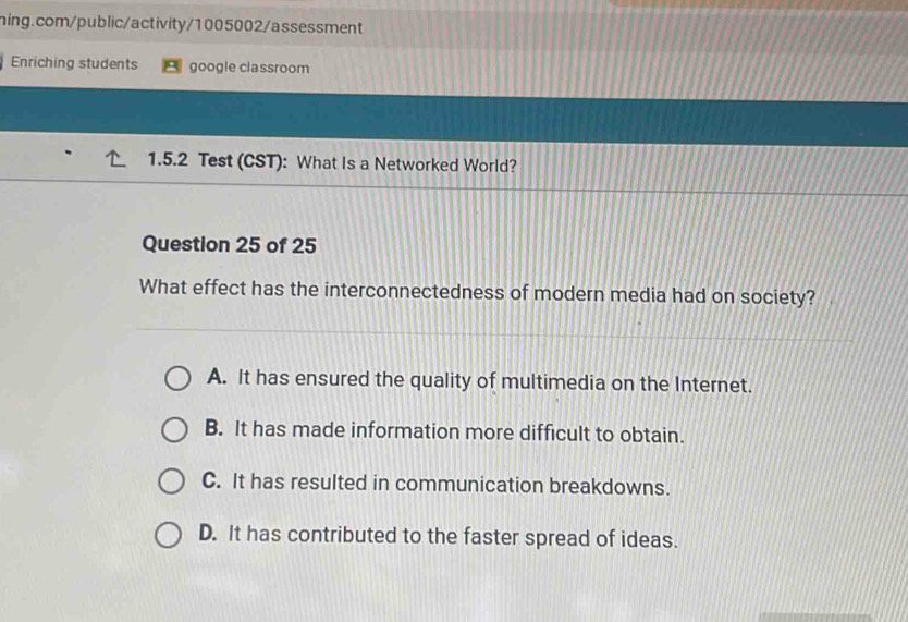 Enriching students google classroom
1.5.2 Test (CST): What Is a Networked World?
Question 25 of 25
What effect has the interconnectedness of modern media had on society?
A. It has ensured the quality of multimedia on the Internet.
B. It has made information more difficult to obtain.
C. It has resulted in communication breakdowns.
D. It has contributed to the faster spread of ideas.