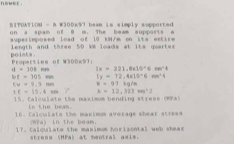 ME . 
SITUATION - A W300x97 beam is simply supported 
on a spam of 9 m. The beam supports a 
superimposed load of 10 kM/m on its extice 
points . length and three 50 kN loads at its quarter 
Properties of W300x97 :
a=308fees LE=221.4* 10°6m^(wedge)4
bE=305mm I_y=72.4* 10^(-6)mm^-A
Cu=3.9mm F=97.1g/8
xt=15,4m y° M=12,321m^22
15. Calculate the maximum bending strees (974) 
In the beas. 
16. Calculate the maximum average shear stress 
(Wea) in the beam. 
17. Calqulate the maximom horisontal web shear 
strenn (MPa) at meotral axis.