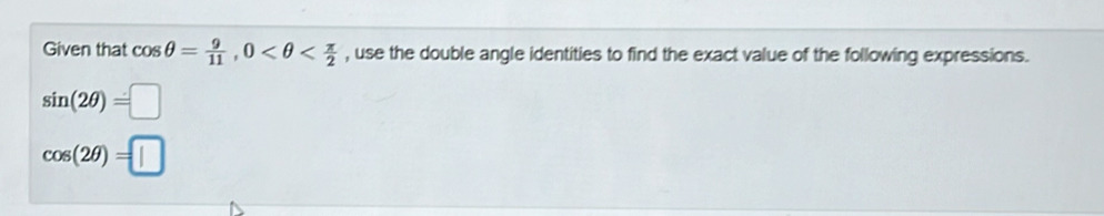 Given that cos θ = 9/11 , 0 , use the double angle identities to find the exact value of the following expressions.
sin (2θ )=□
cos (2θ )=□