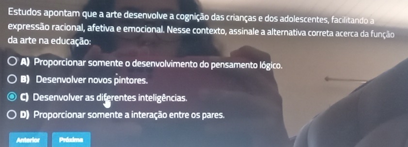 Estudos apontam que a arte desenvolve a cognição das crianças e dos adolescentes, facilitando a
expressão racional, afetiva e emocional. Nesse contexto, assinale a alternativa correta acerca da função
da arte na educação:
A) Proporcionar somente o desenvolvimento do pensamento lógico.
B) Desenvolver novos pintores.
C) Desenvolver as diferentes inteligências.
D) Proporcionar somente a interação entre os pares.
Anterior Próxima