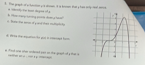 The graph of a function a is shown. It is known thatahas only real zeros. 
a. identify the least degree of g. 
b. How many turning points does a have? 
c. State the zeros of a and their multiplicity. 
d. Write the equation for g(x) in intercept form. 
e. Find one oher ordered pair on the graph of a that is 
neither an x -, nor a y -intercept.